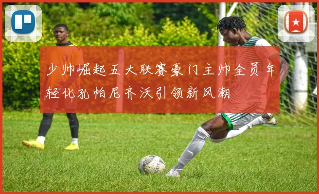 少帅崛起五大联赛豪门主帅全员年轻化孔帕尼齐沃引领新风潮