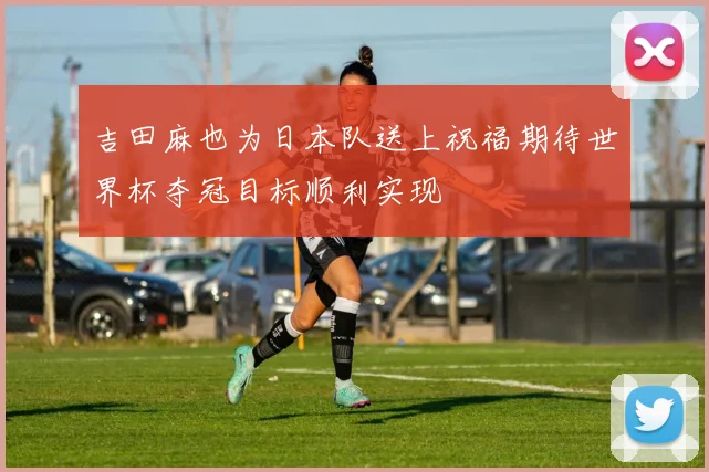 吉田麻也为日本队送上祝福期待世界杯夺冠目标顺利实现