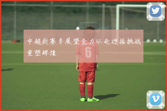 中超新赛季展望全力以赴迎接挑战重塑辉煌