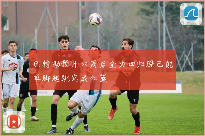 巴特勒预计六周后全力回归现已能单脚起跳完成扣篮
