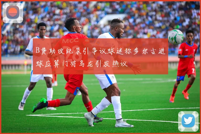 B费助攻纪录引争议球迷称多尔古进球应算门将乌龙引发热议