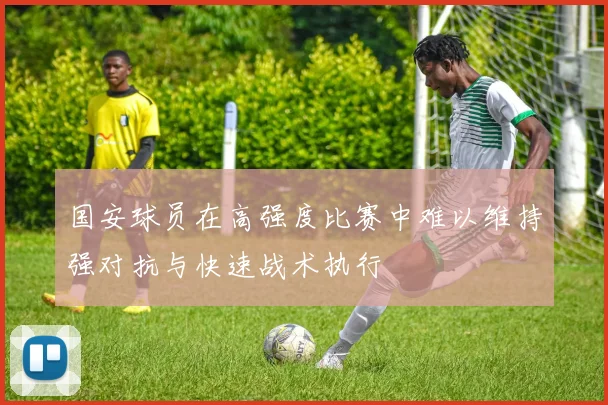 国安球员在高强度比赛中难以维持强对抗与快速战术执行