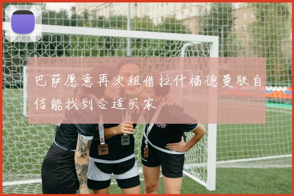 巴萨愿意再次租借拉什福德曼联自信能找到合适买家