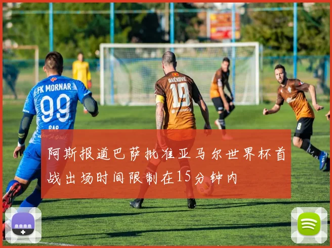 阿斯报道巴萨批准亚马尔世界杯首战出场时间限制在15分钟内