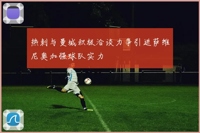 热刺与曼城积极洽谈力争引进萨维尼奥加强球队实力