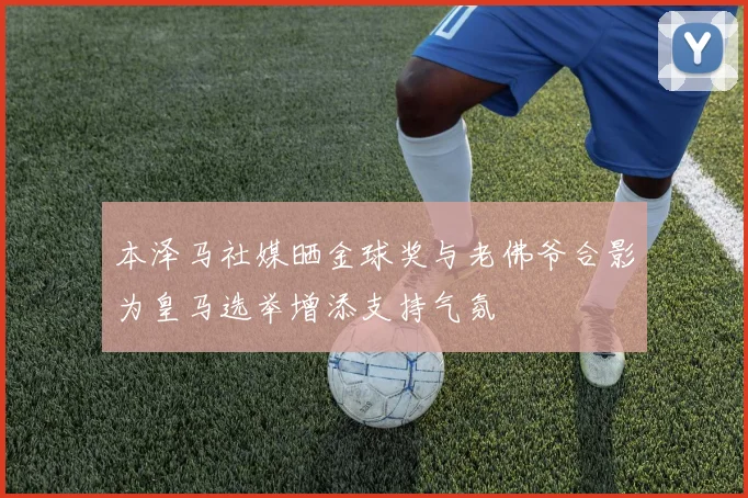 本泽马社媒晒金球奖与老佛爷合影为皇马选举增添支持气氛
