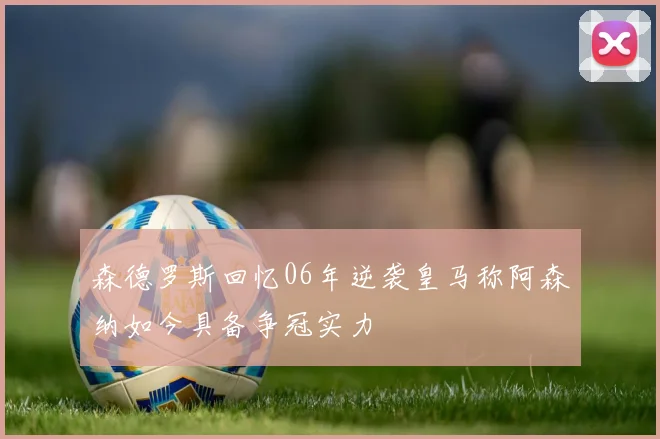 森德罗斯回忆06年逆袭皇马称阿森纳如今具备争冠实力