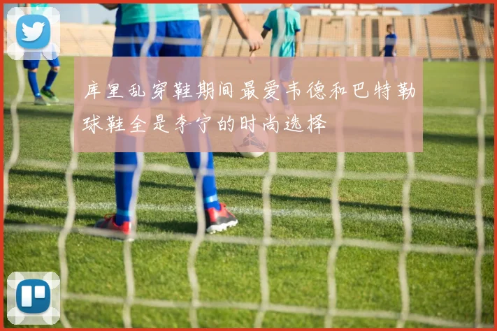 库里乱穿鞋期间最爱韦德和巴特勒球鞋全是李宁的时尚选择